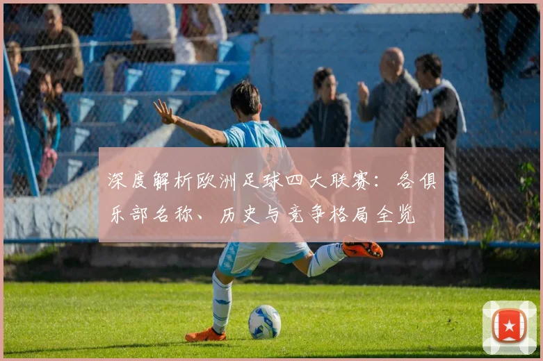 深度解析欧洲足球四大联赛：各俱乐部名称、历史与竞争格局全览