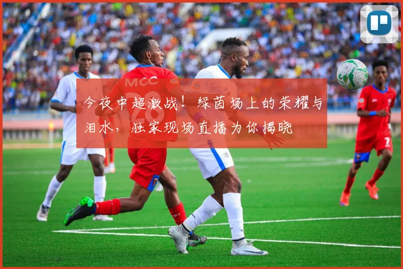 今夜中超激战！绿茵场上的荣耀与泪水，独家现场直播为你揭晓