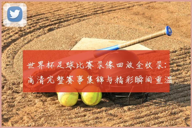 世界杯足球比赛录像回放全收录：高清完整赛事集锦与精彩瞬间重温